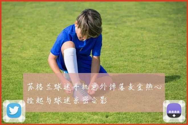 苏格兰球迷手机意外掉落麦金热心捡起与球迷亲密合影