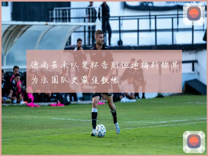 德尚虽未以奖杯告别但迪梅科称其为法国队史最佳教练