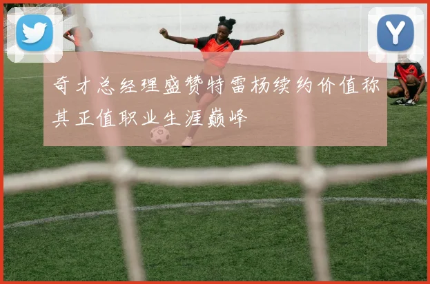 奇才总经理盛赞特雷杨续约价值称其正值职业生涯巅峰