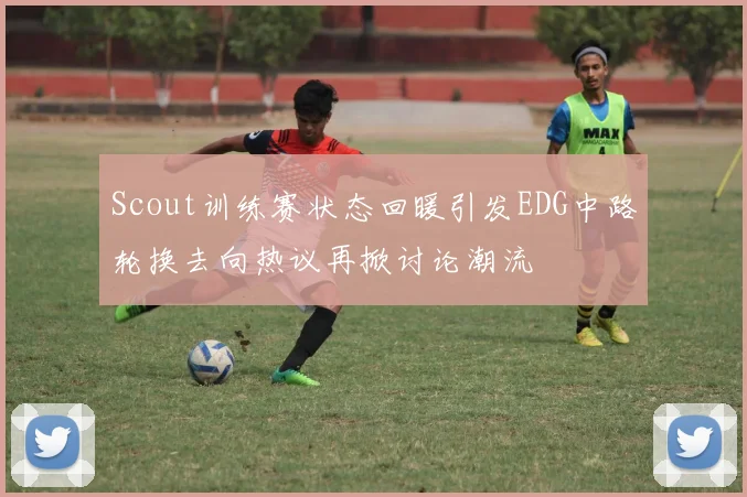 Scout训练赛状态回暖引发EDG中路轮换去向热议再掀讨论潮流
