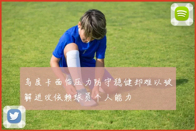 乌度卡面临压力防守稳健却难以破解进攻依赖球员个人能力
