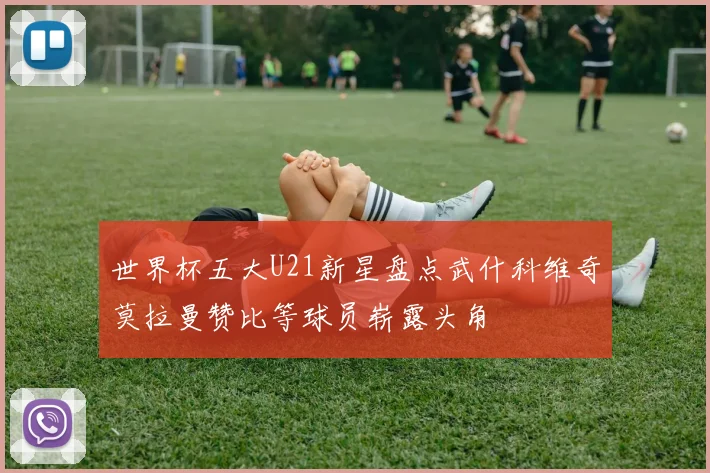 世界杯五大U21新星盘点武什科维奇莫拉曼赞比等球员崭露头角