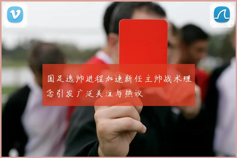 国足选帅进程加速新任主帅战术理念引发广泛关注与热议