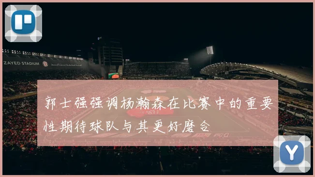 郭士强强调杨瀚森在比赛中的重要性期待球队与其更好磨合