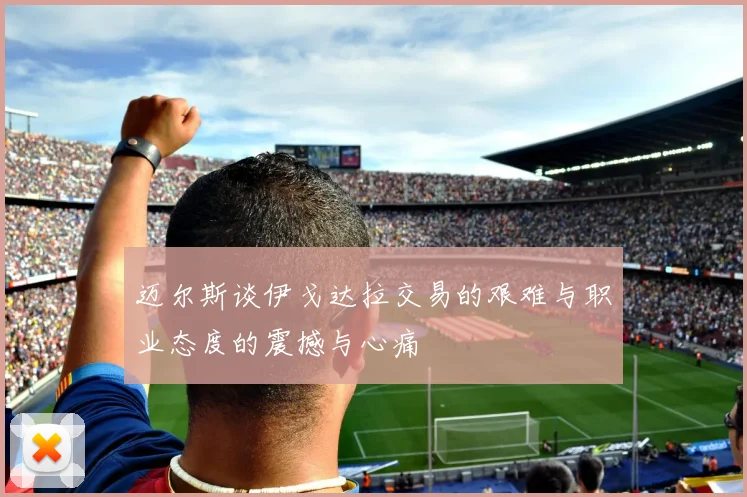 迈尔斯谈伊戈达拉交易的艰难与职业态度的震撼与心痛