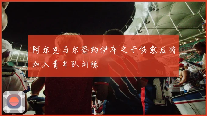阿尔克马尔签约伊布之子伤愈后将加入青年队训练