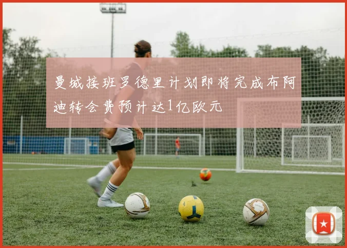 曼城接班罗德里计划即将完成布阿迪转会费预计达1亿欧元