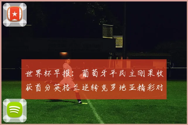 世界杯早报：葡萄牙平民主刚果收获首分英格兰逆转克罗地亚精彩对决