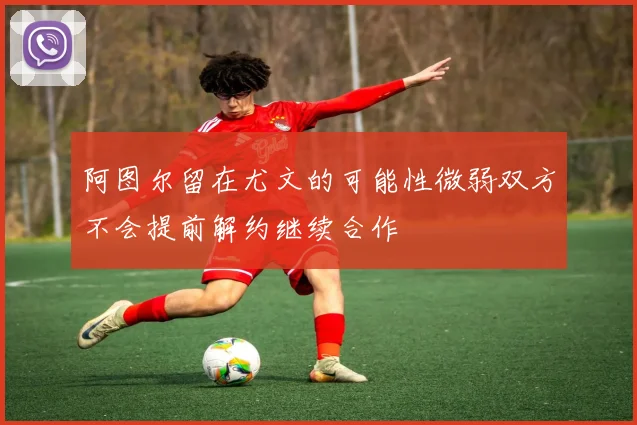 阿图尔留在尤文的可能性微弱双方不会提前解约继续合作